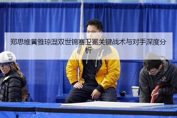 郑思维黄雅琼混双世锦赛卫冕关键战术与对手深度分析