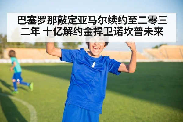 巴塞罗那敲定亚马尔续约至二零三二年 十亿解约金捍卫诺坎普未来